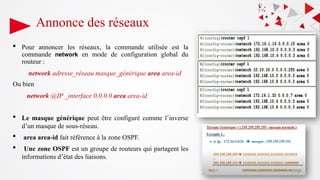 Annonce des réseaux
 Pour annoncer les réseaux, la commande utilisée est la
commande network en mode de configuration global du
routeur :
network adresse_réseau masque_générique area area-id
Ou bien
network @IP _interface 0.0.0.0 area area-id
 Le masque générique peut être configuré comme l’inverse
d’un masque de sous-réseau.
 area area-id fait référence à la zone OSPF.
 Une zone OSPF est un groupe de routeurs qui partagent les
informations d’état des liaisons.
39
 
