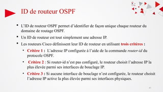 ID de routeur OSPF
 L’ID de routeur OSPF permet d’identifier de façon unique chaque routeur du
domaine de routage OSPF.
 Un ID de routeur est tout simplement une adresse IP.
 Les routeurs Cisco définissent leur ID de routeur en utilisant trois critères :
• Critère 1 : L’adresse IP configurée à l’aide de la commande router-id du
protocole OSPF.
• Critère 2 : Si router-id n’est pas configuré, le routeur choisit l’adresse IP la
plus élevée parmi ses interfaces de bouclage IP.
• Critère 3 : Si aucune interface de bouclage n’est configurée, le routeur choisit
l’adresse IP active la plus élevée parmi ses interfaces physiques.
41
 