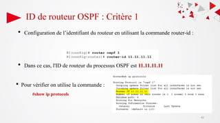 ID de routeur OSPF : Critère 1
 Configuration de l’identifiant du routeur en utilisant la commande router-id :
 Dans ce cas, l'ID de routeur du processus OSPF est 11.11.11.11
 Pour vérifier on utilise la commande :
#show ip protocols
42
 