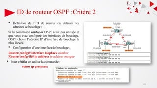 ID de routeur OSPF :Critère 2
 Définition de l’ID de routeur en utilisant les
adresses de bouclage :
Si la commande router-id OSPF n’est pas utilisée et
que vous avez configuré des interfaces de bouclage,
OSPF choisit l’adresse IP d’interface de bouclage la
plus élevée.
 Configuration d’une interface de bouclage :
Router(config)# interface loopback number
Router(config-if)# ip address ip-address masque
 Pour vérifier on utilise la commande :
#show ip protocols
43
 