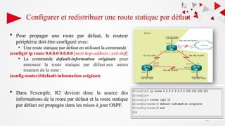 Configurer et redistribuer une route statique par défaut
49
 Pour propager une route par défaut, le routeur
périphérie doit être configuré avec:
• Une route statique par défaut en utilisant la commande
(config)# ip route 0.0.0.0 0.0.0.0 [next-hop-address | exit-intf]
• La commande default-information originate pour
annoncer la route statique par défaut aux autres
routeurs de la zone :
(config-router)#default-information originate
 Dans l'exemple, R2 devient donc la source des
informations de la route par défaut et la route statique
par défaut est propagée dans les mises à jour OSPF.
 