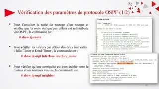 Vérification des paramètres de protocole OSPF (1/2)
 Pour Consulter la table de routage d’un routeur et
vérifier que la route statique par défaut est redistribuée
via OSPF , la commande est:
# show ip route
 Pour vérifier les valeurs par défaut des deux intervalles
Hello-Timer et Dead-Timer , la commande est :
# show ip ospf interface interface_name
 Pour vérifier qu’une contiguïté est bien établie entre le
routeur et ses routeurs voisins, la commande est :
# show ip ospf neighbor
50
 