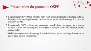 6
Présentation du protocole OSPF
 Le protocole OSPF (Open Shortest Path First) est un protocole de routage à état de
liens qui a été développé comme alternative au protocole de routage à vecteur de
distance, ou RIP.
 Le protocole OSPF présente des avantages considérables par rapport au protocole
RIP car il offre une convergence plus rapide et s'adapte mieux aux réseaux de plus
grande taille.
 OSPF est un protocole de routage à état de liens qui prend en charge le concept de
zones pour assurer l'évolutivité.
 