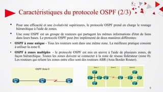 8
Caractéristiques du protocole OSPF (2/3)
 Pour une efficacité et une évolutivité supérieures, le protocole OSPF prend en charge le routage
hiérarchique à l'aide de zones.
 Une zone OSPF est un groupe de routeurs qui partagent les mêmes informations d'état de liens
dans leurs bases. Le protocole OSPF peut être implémenté de deux manières différentes:
• OSPF à zone unique - Tous les routeurs sont dans une même zone. La meilleure pratique consiste
à utiliser la zone 0.
• OSPF à zones multiples - le protocole OSPF est mis en œuvre à l'aide de plusieurs zones, de
façon hiérarchique. Toutes les zones doivent se connecter à la zone de réseau fédérateur (zone 0).
Les routeurs qui relient les zones entre elles sont des routeurs ABR (Area Border Router).
 