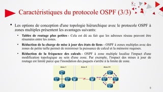 9
Caractéristiques du protocole OSPF (3/3)
 Les options de conception d'une topologie hiérarchique avec le protocole OSPF à
zones multiples présentent les avantages suivants:
• Tables de routage plus petites - Cela est dû au fait que les adresses réseau peuvent être
résumées entre les zones.
• Réduction de la charge de mise à jour des états de liens - OSPF à zones multiples avec des
zones de petite taille permet de minimiser la puissance de calcul et la mémoire requises.
• Réduction de la fréquence des calculs - OSPF à zone multiple localise l'impact d'une
modification topologique au sein d'une zone. Par exemple, l'impact des mises à jour de
routage est limité parce que l'inondation des paquets s'arrête à la limite de zone.
 