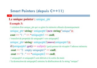 Le unique pointer : unique_ptr
Exemple 3:
// création d'un unique_ptr qui va gérer la mémoire allouée dynamiquement
unique_ptr<string> uniqueptr1(new string("unique"));
cout << "1 : " << *uniqueptr1 << endl;
// transfert de propriété de uniqueptr1 vers uniqueptr2
unique_ptr<string> uniqueptr2(move(uniqueptr1));
if (uniqueptr1.get() == nullptr) //get() permet de récupérr l’adresse mémoire
cout << "2 : empty uniqueptr1" << endl;
cout << "3 : " << *uniqueptr2 << endl;
// uniqueptr1 et uniqueptr2 sont détruits à la sortie du main
// la destruction de uniqueptr2 entraine la déallocation de la string "unique"
100100
Smart Pointers (depuis C++11)
 