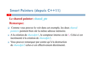 Le shared pointer: shared_ptr
Remarque:
Comme vous pouvez le voir dans cet exemple, les deux shared
pointers pointent bien sûr la même adresse mémoire.
A la création de sharedptr1, le compteur interne est de 1. Celui-ci est
incrémenté à la création de sharedptr2.
Vous pouvez remarquer par contre qu’à la destruction
de sharedptr2 celui-ci est effectivement décrémenté.
109109
Smart Pointers (depuis C++11)
 