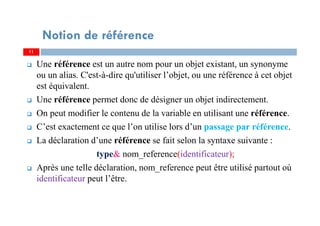 Une référence est un autre nom pour un objet existant, un synonyme
ou un alias. C'est-à-dire qu'utiliser l’objet, ou une référence à cet objet
est équivalent.
Une référence permet donc de désigner un objet indirectement.
On peut modifier le contenu de la variable en utilisant une référence.
C’est exactement ce que l’on utilise lors d’un passage par référence.
La déclaration d’une référence se fait selon la syntaxe suivante :
type& nom_reference(identificateur);
Après une telle déclaration, nom_reference peut être utilisé partout où
identificateur peut l’être.
11
Notion de référence
11
 