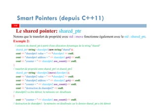 Le shared pointer: shared_ptr
Notons que le transfert de propriété avec std ::move fonctionne également avec le std ::shared_ptr.
Exemple 2:
// création du shared_ptr à partir d'une allocation dynamique de la string "shared"
shared_ptr<string> sharedptr1(new string("shared"));
cout << "sharedptr1 value = " << *sharedptr1 << endl;
cout << "sharedptr1 address = " << sharedptr1.get() << endl;
cout << "counter = " << sharedptr1.use_count() << endl;
{
// transfert de propriété entre shared_ptr1 et shared_ptr2
shared_ptr<string> sharedptr2(move(sharedptr1));
cout << "sharedptr2 value = " << *sharedptr2 << endl;
cout << "sharedptr2 address = " << sharedptr2.get() << endl;
cout << "counter = " << sharedptr2.use_count() << endl;
cout << "destruction de sharedptr2" << endl;
// sharedptr2 va être détruit, la mémoire est désallouée
}
cout << "counter = " << sharedptr1.use_count() << endl;
// destruction de sharedptr1 : la mémoire est désallouée car le dernier shared_ptr a été détruit
110110
Smart Pointers (depuis C++11)
 