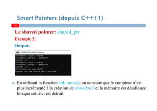 Le shared pointer: shared_ptr
Exemple 2:
Output:
En utilisant la fonction std::move(), on constate que le compteur n’est
plus incrémenté à la création de sharedptr2 et la mémoire est désallouée
lorsque celui-ci est détruit.
111111
Smart Pointers (depuis C++11)
 