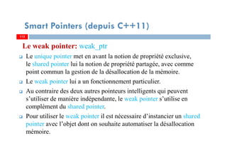 Le weak pointer: weak_ptr
Le unique pointer met en avant la notion de propriété exclusive,
le shared pointer lui la notion de propriété partagée, avec comme
point commun la gestion de la désallocation de la mémoire.
Le weak pointer lui a un fonctionnement particulier.
Au contraire des deux autres pointeurs intelligents qui peuvent
s’utiliser de manière indépendante, le weak pointer s’utilise en
complément du shared pointer.
Pour utiliser le weak pointer il est nécessaire d’instancier un shared
pointer avec l’objet dont on souhaite automatiser la désallocation
mémoire.
112112
Smart Pointers (depuis C++11)
 