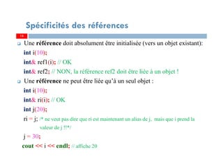 Une référence doit absolument être initialisée (vers un objet existant):
int i(10);
int& ref1(i); // OK
int& ref2; // NON, la référence ref2 doit être liée à un objet !
Une référence ne peut être liée qu’à un seul objet :
int i(10);
int& ri(i); // OK
int j(20);
ri = j; /* ne veut pas dire que ri est maintenant un alias de j, mais que i prend la
valeur de j !!*/
j = 30;
cout << i << endl; // affiche 20
15
Spécificités des références
15
 