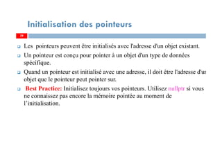 Les pointeurs peuvent être initialisés avec l'adresse d'un objet existant.
Un pointeur est conçu pour pointer à un objet d'un type de données
spécifique.
Quand un pointeur est initialisé avec une adresse, il doit être l'adresse d'un
objet que le pointeur peut pointer sur.
Best Practice: Initialisez toujours vos pointeurs. Utilisez nullptr si vous
ne connaissez pas encore la mémoire pointée au moment de
l’initialisation.
29
Initialisation des pointeurs
29
 