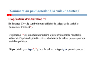 L’opérateur d’indirection *:
En langage C++, le symbole pour afficher la valeur de la variable
pointée est l‘étoile (*).
L’opérateur * est un opérateur unaire qui fournit comme résultat la
valeur de l’opérande pointé. C.à.d., il retourne la valeur pointée par une
variable pointeur.
Si px est de type type*, *px est la valeur de type type pointée par px.
38
Comment on peut accéder à la valeur pointée?
38
 