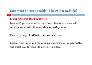 L’opérateur d’indirection *:
Lorsque l’opérateur d’indirection (*) est placé devant le nom d’un
pointeur, on accède à la valeur de la variable pointée.
C'est ce qui s'appelle déréférencer un pointeur.
Lorsque vous travaillez avec un pointeur déréférencé, vous travaillez
réellement avec la valeur de la variable pointée.
3939
Comment on peut accéder à la valeur pointée?
 