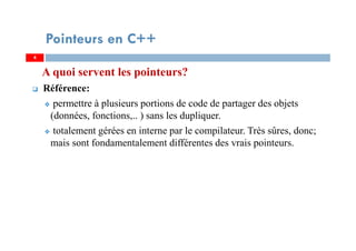 A quoi servent les pointeurs?
Référence:
permettre à plusieurs portions de code de partager des objets
(données, fonctions,.. ) sans les dupliquer.
totalement gérées en interne par le compilateur. Très sûres, donc;
mais sont fondamentalement différentes des vrais pointeurs.
4
Pointeurs en C++
4
 