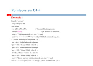 Exemple :
#include <iostream>
using namespace std;
void main()
{ int x(25), y(50), z(75); // Trois variables de type entier
int *ptr(nullptr); // ptr pointeur sur des entiers
cout << " Voici les valeurs de x, y, et z :" << endl;
cout << x << " " << y << " " << z << endl; // Affiche le contenu de x, y, et z.
// Utilise le pointeur pour manipuler x, y, et z.
ptr = &x; // Stocke l’adresse de n dans ptr.
*ptr += 100; // Ajoute 100 à la valeur de x.
ptr = &y; // Stocke l’adresse de y dans ptr.
*ptr += 100; // Ajoute 100 à la valeur de y.
ptr = &z; // Stocke l’adresse de z dans ptr.
*ptr += 100; // Ajoute 100 à la valeur de z.
cout << " Encore une fois, voici les valeurs de x, y, et z :" << endl;
cout << x << " " << y << " " << z << endl; } // Affiche le contenu de x, y, et z.
43
Pointeurs en C++
43
 