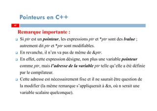 Remarque importante :
Si ptr est un pointeur, les expressions ptr et *ptr sont des lvalue ;
autrement dit ptr et *ptr sont modifiables.
En revanche, il n’en va pas de même de &ptr.
En effet, cette expression désigne, non plus une variable pointeur
comme ptr, mais l’adresse de la variable ptr telle qu’elle a été définie
par le compilateur.
Cette adresse est nécessairement fixe et il ne saurait être question de
la modifier (la même remarque s’appliquerait à &n, où n serait une
variable scalaire quelconque).
47
Pointeurs en C++
47
 