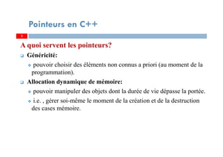A quoi servent les pointeurs?
Généricité:
pouvoir choisir des éléments non connus a priori (au moment de la
programmation).
Allocation dynamique de mémoire:
pouvoir manipuler des objets dont la durée de vie dépasse la portée.
i.e. , gérer soi-même le moment de la création et de la destruction
des cases mémoire.
5
Pointeurs en C++
5
 