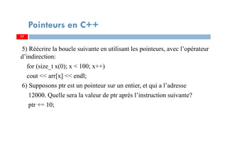 5) Réécrire la boucle suivante en utilisant les pointeurs, avec l’opérateur
d’indirection:
for (size_t x(0); x < 100; x++)
cout << arr[x] << endl;
6) Supposons ptr est un pointeur sur un entier, et qui a l’adresse
12000. Quelle sera la valeur de ptr après l’instruction suivante?
ptr += 10;
77
Pointeurs en C++
77
 