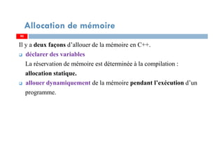 Il y a deux façons d’allouer de la mémoire en C++.
déclarer des variables
La réservation de mémoire est déterminée à la compilation :
allocation statique.
allouer dynamiquement de la mémoire pendant l’exécution d’un
programme.
90
Allocation de mémoire
90
 