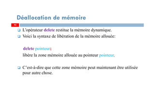 L'opérateur delete restitue la mémoire dynamique.
Voici la syntaxe de libération de la mémoire allouée:
delete pointeur;
libère la zone mémoire allouée au pointeur pointeur.
C’est-à-dire que cette zone mémoire peut maintenant être utilisée
pour autre chose.
92
Déallocation de mémoire
92
 