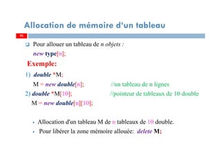 Pour allouer un tableau de n objets :
new type[n];
Exemple:
1) double *M;
M = new double[n]; //un tableau de n lignes
2) double *M[10]; //pointeur de tableaux de 10 double
M = new double[n][10];
Allocation d'un tableau M de n tableaux de 10 double.
Pour libérer la zone mémoire allouée: delete M;
9595
Allocation de mémoire d‘un tableau
 
