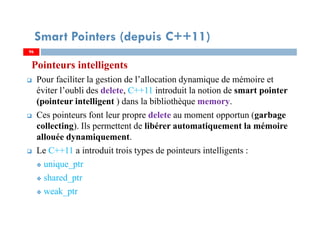 Pointeurs intelligents
Pour faciliter la gestion de l’allocation dynamique de mémoire et
éviter l’oubli des delete, C++11 introduit la notion de smart pointer
(pointeur intelligent ) dans la bibliothèque memory.
Ces pointeurs font leur propre delete au moment opportun (garbage
collecting). Ils permettent de libérer automatiquement la mémoire
allouée dynamiquement.
Le C++11 a introduit trois types de pointeurs intelligents :
unique_ptr
shared_ptr
weak_ptr
9696
Smart Pointers (depuis C++11)
 