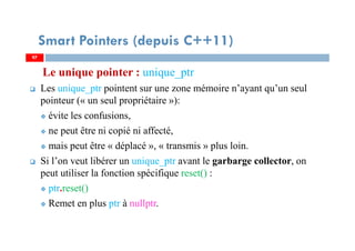 Le unique pointer : unique_ptr
Les unique_ptr pointent sur une zone mémoire n’ayant qu’un seul
pointeur (« un seul propriétaire »):
évite les confusions,
ne peut être ni copié ni affecté,
mais peut être « déplacé », « transmis » plus loin.
Si l’on veut libérer un unique_ptr avant le garbarge collector, on
peut utiliser la fonction spécifique reset() :
ptr.reset()
Remet en plus ptr à nullptr.
9797
Smart Pointers (depuis C++11)
 