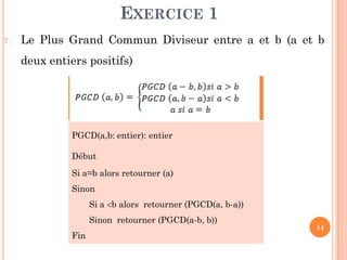 14
7. Le Plus Grand Commun Diviseur entre a et b (a et b
deux entiers positifs)
PGCD(a,b: entier): entier
Début
Si a=b alors retourner (a)
Sinon
Si a b alors retourner (PGCD(a, b-a))
Sinon retourner (PGCD(a-b, b))
Fin
EXERCICE 1
 