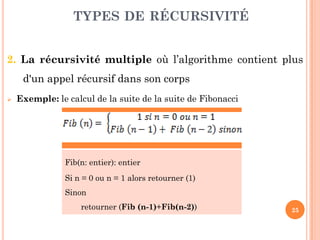 25
2. La récursivité multiple où l’algorithme contient plus
d'un appel récursif dans son corps
 Exemple: le calcul de la suite de la suite de Fibonacci
TYPES DE RÉCURSIVITÉ
Fib(n: entier): entier
Si n = 0 ou n = 1 alors retourner (1)
Sinon
retourner (Fib (n-1)+Fib(n-2))
 
