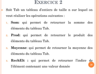 29
EXERCICE 2
 Soit Tab un tableau d’entiers de taille n sur lequel on
veut réaliser les opérations suivantes :
1. Som: qui permet de retourner la somme des
éléments du tableau Tab.
2. Prod: qui permet de retourner le produit des
éléments du tableau Tab.
3. Moyenne: qui permet de retourner la moyenne des
éléments du tableau Tab.
4. RechElt : qui permet de retourner l’indice de
l’élément contenant une valeur donnée
 