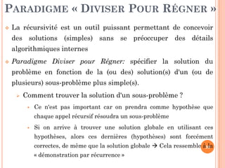 30
 La récursivité est un outil puissant permettant de concevoir
des solutions (simples) sans se préoccuper des détails
algorithmiques internes
 Paradigme Diviser pour Régner: spécifier la solution du
problème en fonction de la (ou des) solution(s) d'un (ou de
plusieurs) sous-problème plus simple(s).
 Comment trouver la solution d'un sous-problème ?
 Ce n'est pas important car on prendra comme hypothèse que
chaque appel récursif résoudra un sous-problème
 Si on arrive à trouver une solution globale en utilisant ces
hypothèses, alors ces dernières (hypothèses) sont forcément
correctes, de même que la solution globale  Cela ressemble à la
« démonstration par récurrence »
PARADIGME « DIVISER POUR RÉGNER »
 