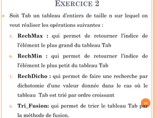 32
EXERCICE 2
 Soit Tab un tableau d’entiers de taille n sur lequel on
veut réaliser les opérations suivantes :
5. RechMax : qui permet de retourner l’indice de
l’élément le plus grand du tableau Tab
6. RechMin : qui permet de retourner l’indice de
l’élément le plus petit du tableau Tab
7. RechDicho : qui permet de faire une recherche par
dichotomie d’une valeur donnée dans le cas où le
tableau Tab est trié par ordre croissant
8. Tri_Fusion: qui permet de trier le tableau Tab par
la méthode de fusion.
 