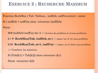 34
EXERCICE 2 : RECHERCHE MAXIMUM
Fonction RechMax ( Tab: Tableau , indDeb, indFin:entier) : entier
Si ( indDeb = indFin) alors retourner (indDeb)
Sinon
M(indDeb+indFin) div 2 // division du problème en 2 sous-problèmes
k1  RechMax(Tab, indDeb, m ) // régner sur le 1er sous-problème
k2 RechMax(Tab, m+1, indFin) // régner sur le 2ème sous-problème
// Combiner les solutions
Si (Tab[k1] > Tab[k2]) alors retourner (k1)
Sinon retourner (k2)
 