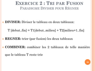 36
 DIVISER: Diviser le tableau en deux tableaux:
T [debut..fin] = T1[debut..milieu] + T2[milieu+1..fin]
 REGNER: trier (par fusion) les deux tableaux
 COMBINER: combiner les 2 tableaux de telle manière
que le tableau T reste trie
EXERCICE 2 : TRI PAR FUSION
PARADIGME DIVISER POUR RÉGNER
 