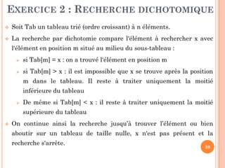 39
EXERCICE 2 : RECHERCHE DICHOTOMIQUE
 Soit Tab un tableau trié (ordre croissant) à n éléments.
 La recherche par dichotomie compare l‘élément à rechercher x avec
l‘élément en position m situé au milieu du sous-tableau :
 si Tab[m] = x : on a trouvé l‘élément en position m
 si Tab[m] > x : il est impossible que x se trouve après la position
m dans le tableau. Il reste à traiter uniquement la moitié
inférieure du tableau
 De même si Tab[m] < x : il reste à traiter uniquement la moitié
supérieure du tableau
 On continue ainsi la recherche jusqu’à trouver l’élément ou bien
aboutir sur un tableau de taille nulle, x n'est pas présent et la
recherche s'arrête.
 