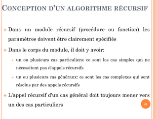 41
 Dans un module récursif (procédure ou fonction) les
paramètres doivent être clairement spécifiés
 Dans le corps du module, il doit y avoir:
 un ou plusieurs cas particuliers: ce sont les cas simples qui ne
nécessitent pas d'appels récursifs
 un ou plusieurs cas généraux: ce sont les cas complexes qui sont
résolus par des appels récursifs
 L'appel récursif d'un cas général doit toujours mener vers
un des cas particuliers
CONCEPTION D’UN ALGORITHME RÉCURSIF
 
