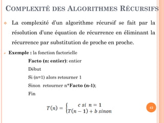 42
 La complexité d’un algorithme récursif se fait par la
résolution d’une équation de récurrence en éliminant la
récurrence par substitution de proche en proche.
 Exemple : la fonction factorielle
Facto (n: entier): entier
Début
Si (n=1) alors retourner 1
Sinon retourner n*Facto (n-1);
Fin
COMPLEXITÉ DES ALGORITHMES RÉCURSIFS
 