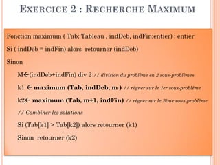 49
EXERCICE 2 : RECHERCHE MAXIMUM
Fonction maximum ( Tab: Tableau , indDeb, indFin:entier) : entier
Si ( indDeb = indFin) alors retourner (indDeb)
Sinon
M(indDeb+indFin) div 2 // division du problème en 2 sous-problèmes
k1  maximum (Tab, indDeb, m ) // régner sur le 1er sous-problème
k2 maximum (Tab, m+1, indFin) // régner sur le 2ème sous-problème
// Combiner les solutions
Si (Tab[k1] > Tab[k2]) alors retourner (k1)
Sinon retourner (k2)
 