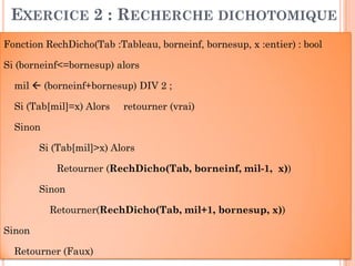 52
EXERCICE 2 : RECHERCHE DICHOTOMIQUE
Fonction RechDicho(Tab :Tableau, borneinf, bornesup, x :entier) : bool
Si (borneinf<=bornesup) alors
mil  (borneinf+bornesup) DIV 2 ;
Si (Tab[mil]=x) Alors retourner (vrai)
Sinon
Si (Tab[mil]>x) Alors
Retourner (RechDicho(Tab, borneinf, mil-1, x))
Sinon
Retourner(RechDicho(Tab, mil+1, bornesup, x))
Sinon
Retourner (Faux)
 
