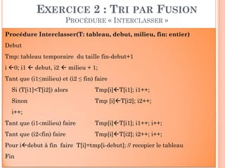 56
Procédure Interclasser(T: tableau, debut, milieu, fin: entier)
Debut
Tmp: tableau temporaire du taille fin-debut+1
i 0; i1  debut, i2  milieu + 1;
Tant que (i1≤milieu) et (i2 ≤ fin) faire
Si (T[i1]<T[i2]) alors Tmp[i]T[i1]; i1++;
Sinon Tmp [i]T[i2]; i2++;
i++;
Tant que (i1milieu) faire Tmp[i]T[i1]; i1++; i++;
Tant que (i2fin) faire Tmp[i]T[i2]; i2++; i++;
Pour idebut à fin faire T[i]=tmp[i-debut]; // recopier le tableau
Fin
EXERCICE 2 : TRI PAR FUSION
PROCÉDURE « INTERCLASSER »
 