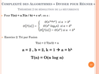 57
 Pour T(n) = a.T(n / b) + c nk, on a :
 Exercice 2: Tri par Fusion
T(n) = 2 T(n/2) + n
a = 2 , b = 2, k = 1  a = bk
T(n) = O(n log n)
COMPLEXITÉ DES ALGORITHMES « DIVISER POUR RÉGNER »
THÉORÈME 2 DE RÉSOLUTION DE LA RÉCURRENCE
 
