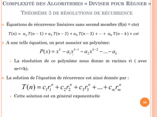 60
COMPLEXITÉ DES ALGORITHMES « DIVISER POUR RÉGNER »
THÉORÈME 3 DE RÉSOLUTIONS DE RÉCURRENCE
 Équations de récurrence linéaires sans second membre (f(n) = cte)
 A une telle équation, on peut associer un polynôme:
 La résolution de ce polynôme nous donne m racines ri ( avec
m<=k).
 La solution de l’équation de récurrence est ainsi donnée par :
 Cette solution est en général exponentielle
 