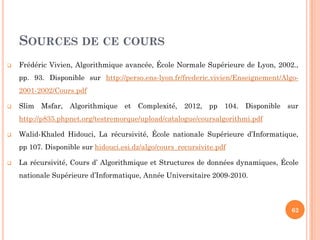 SOURCES DE CE COURS
 Frédéric Vivien, Algorithmique avancée, École Normale Supérieure de Lyon, 2002.,
pp. 93. Disponible sur http://perso.ens-lyon.fr/frederic.vivien/Enseignement/Algo-
2001-2002/Cours.pdf
 Slim Msfar, Algorithmique et Complexité, 2012, pp 104. Disponible sur
http://p835.phpnet.org/testremorque/upload/catalogue/coursalgorithmi.pdf
 Walid-Khaled Hidouci, La récursivité, École nationale Supérieure d’Informatique,
pp 107. Disponible sur hidouci.esi.dz/algo/cours_recursivite.pdf
 La récursivité, Cours d’ Algorithmique et Structures de données dynamiques, École
nationale Supérieure d’Informatique, Année Universitaire 2009-2010.
62
 