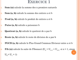 8
EXERCICE 1
1. Som (n) calcule la somme des n premiers naturels
2. Som (a, b) calcule la somme des entiers a et b
3. Prod (a, b) calcule le produit de entiers a et b
4. Puiss (a, b) calcule a puissance b
5. Quotient (a, b) calcule le quotient de a par b
6. Reste (a, b) calcule le reste de division de a par b
7. PGCD (a, b) calcule le Plus Grand Commun Diviseur entre a et b
8. Fib (n) calcule la suite de Fibonacci (Un = Un-1 + Un-2 si n > 1, sinon
U0 = U1 = 1)
 