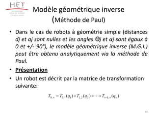 Modèle géométrique inverse
(Méthode de Paul)
• Dans le cas de robots à géométrie simple (distances
dj et aj sont nulles et les angles Өj et αj sont égaux à
0 et +/- 90°), le modèle géométrique inverse (M.G.I.)
peut être obtenu analytiquement via la méthode de
Paul.
• Présentation
• Un robot est décrit par la matrice de transformation
suivante:
Campus centre
10
 
