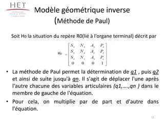 Modèle géométrique inverse
(Méthode de Paul)
• La méthode de Paul permet la détermination de q1 , puis q2
et ainsi de suite jusqu'à qn. Il s'agit de déplacer l'une après
l'autre chacune des variables articulaires (q1,….,qn ) dans le
membre de gauche de l'équation.
• Pour cela, on multiplie par de part et d'autre dans
l'équation.
Campus centre
11
Soit H0 la situation du repère R0(lié à l'organe terminal) décrit par
H0
 