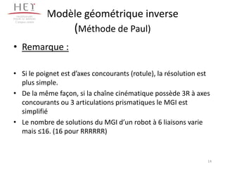 • Remarque :
• Si le poignet est d’axes concourants (rotule), la résolution est
plus simple.
• De la même façon, si la chaîne cinématique possède 3R à axes
concourants ou 3 articulations prismatiques le MGI est
simplifié
• Le nombre de solutions du MGI d’un robot à 6 liaisons varie
mais ≤16. (16 pour RRRRRR)
14
Modèle géométrique inverse
(Méthode de Paul)
Campus centre
 