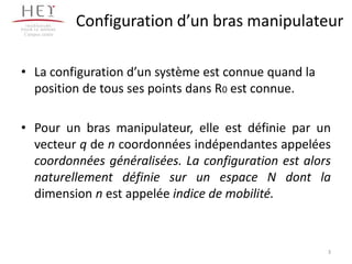 Configuration d’un bras manipulateur
• La configuration d’un système est connue quand la
position de tous ses points dans R0 est connue.
• Pour un bras manipulateur, elle est définie par un
vecteur q de n coordonnées indépendantes appelées
coordonnées généralisées. La configuration est alors
naturellement définie sur un espace N dont la
dimension n est appelée indice de mobilité.
Campus centre
3
 
